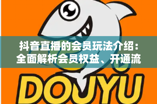 抖音直播的会员玩法介绍:全面解析会员权益、开通流程与运营技巧 抖音直播的会员玩法介绍:全面解析会员权益、开通流程与运营技巧