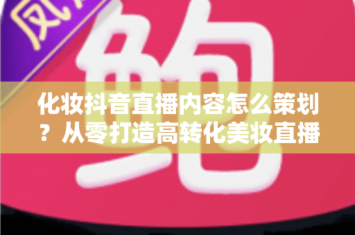 化妆抖音直播内容怎么策划?从零打造高转化美妆直播间的全流程指南 化妆抖音直播内容怎么策划?从零打造高转化美妆直播间的全流程指南