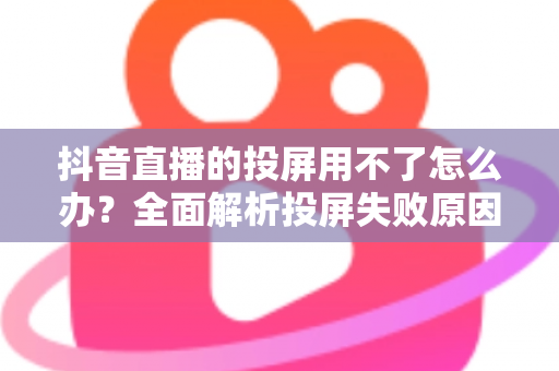 抖音直播的投屏用不了怎么办?全面解析投屏失败原因与实用解决方法大全 抖音直播的投屏用不了怎么办?全面解析投屏失败原因与实用解决方法大全