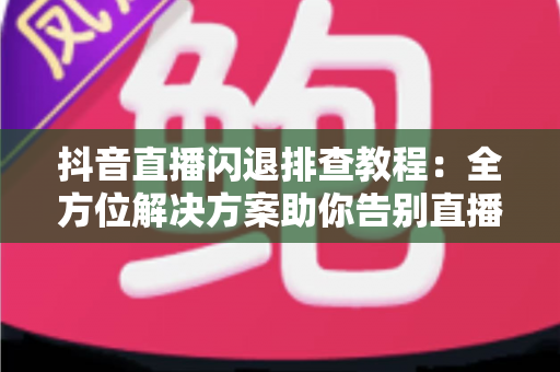 抖音直播闪退排查教程:全方位解决方案助你告别直播中断烦恼 抖音直播闪退排查教程:全方位解决方案助你告别直播中断烦恼