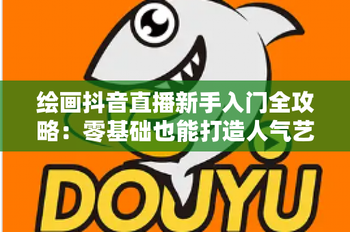 绘画抖音直播新手入门全攻略:零基础也能打造人气艺术直播间 绘画抖音直播新手入门全攻略:零基础也能打造人气艺术直播间