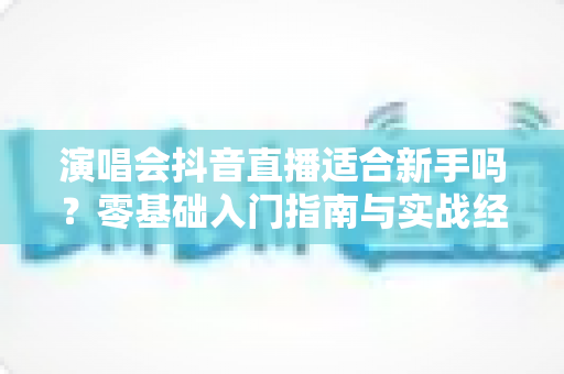 演唱会抖音直播适合新手吗?零基础入门指南与实战经验全解析 演唱会抖音直播适合新手吗?零基础入门指南与实战经验全解析