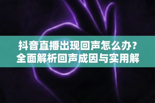 抖音直播出现回声怎么办?全面解析回声成因与实用解决方案,让你的直播声音清晰无杂音 抖音直播出现回声怎么办?全面解析回声成因与实用解决方案,让你的直播声音清晰无杂音