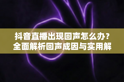 抖音直播出现回声怎么办?全面解析回声成因与实用解决方案,让你的直播声音清晰无杂音 抖音直播出现回声怎么办?全面解析回声成因与实用解决方案,让你的直播声音清晰无杂音
