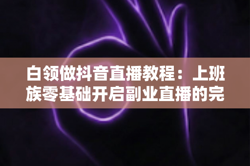 白领做抖音直播教程:上班族零基础开启副业直播的完整实战指南 白领做抖音直播教程:上班族零基础开启副业直播的完整实战指南
