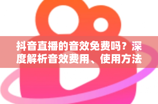 抖音直播的音效免费吗?深度解析音效费用、使用方法与实用技巧 抖音直播的音效免费吗?深度解析音效费用、使用方法与实用技巧