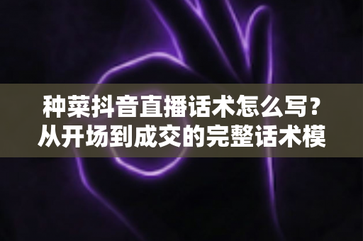 种菜抖音直播话术怎么写?从开场到成交的完整话术模板与实战攻略 种菜抖音直播话术怎么写?从开场到成交的完整话术模板与实战攻略