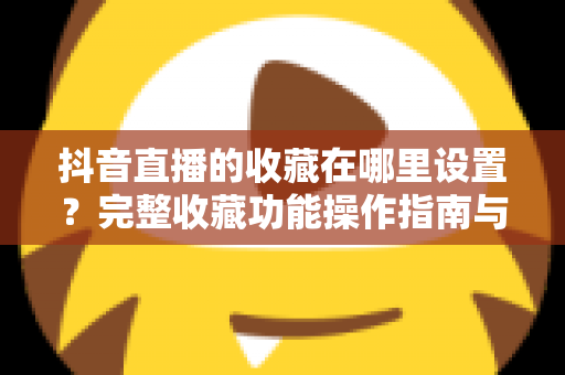 抖音直播的收藏在哪里设置?完整收藏功能操作指南与实用技巧全解析 抖音直播的收藏在哪里设置?完整收藏功能操作指南与实用技巧全解析
