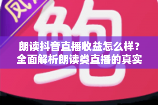 朗读抖音直播收益怎么样?全面解析朗读类直播的真实收入与变现潜力 朗读抖音直播收益怎么样?全面解析朗读类直播的真实收入与变现潜力