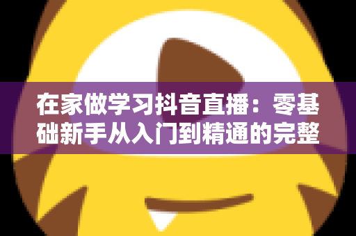 在家做学习抖音直播:零基础新手从入门到精通的完整实战指南 在家做学习抖音直播:零基础新手从入门到精通的完整实战指南