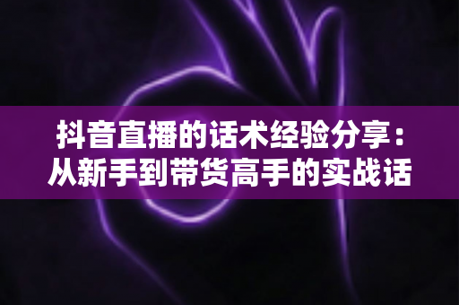 抖音直播的话术经验分享：从新手到带货高手的实战话术指南