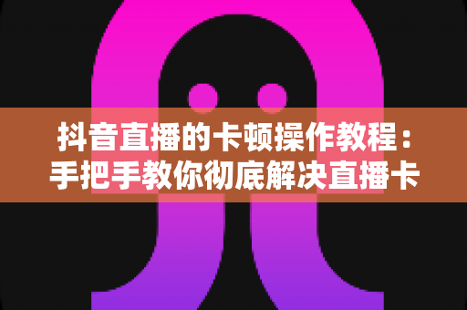 抖音直播的卡顿操作教程：手把手教你彻底解决直播卡顿，打造流畅高清直播体验