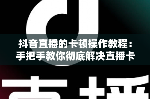 抖音直播的卡顿操作教程：手把手教你彻底解决直播卡顿，打造流畅高清直播体验