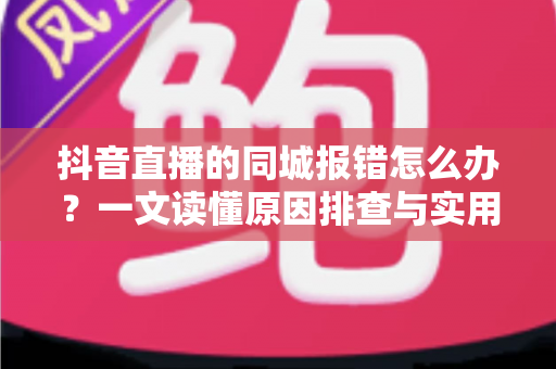 抖音直播的同城报错怎么办?一文读懂原因排查与实用解决方法 抖音直播的同城报错怎么办?一文读懂原因排查与实用解决方法