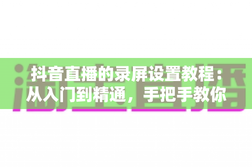 抖音直播的录屏设置教程：从入门到精通，手把手教你录制高清直播画面不留遗憾