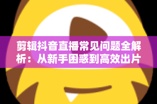 剪辑抖音直播常见问题全解析:从新手困惑到高效出片的实用指南 剪辑抖音直播常见问题全解析:从新手困惑到高效出片的实用指南