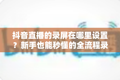 抖音直播的录屏在哪里设置?新手也能秒懂的全流程录屏攻略大公开 抖音直播的录屏在哪里设置?新手也能秒懂的全流程录屏攻略大公开
