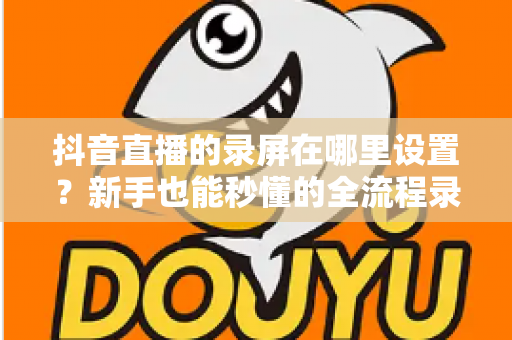 抖音直播的录屏在哪里设置?新手也能秒懂的全流程录屏攻略大公开 抖音直播的录屏在哪里设置?新手也能秒懂的全流程录屏攻略大公开
