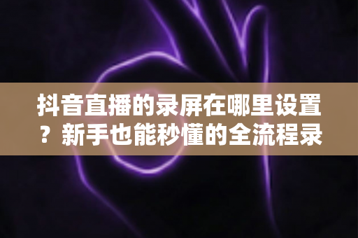 抖音直播的录屏在哪里设置?新手也能秒懂的全流程录屏攻略大公开 抖音直播的录屏在哪里设置?新手也能秒懂的全流程录屏攻略大公开