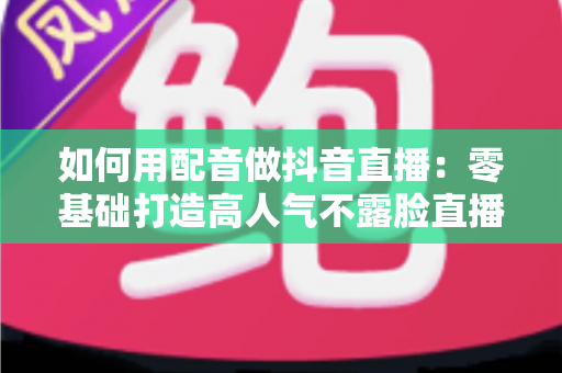 如何用配音做抖音直播：零基础打造高人气不露脸直播间的完整实战指南