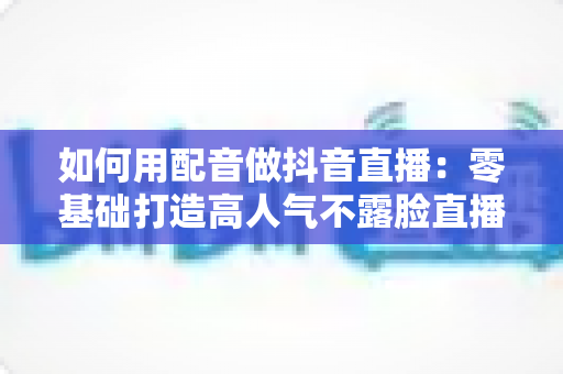 如何用配音做抖音直播：零基础打造高人气不露脸直播间的完整实战指南
