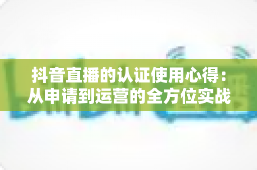 抖音直播的认证使用心得：从申请到运营的全方位实战指南