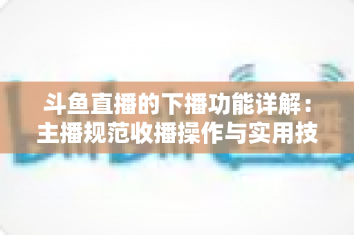 斗鱼直播的下播功能详解:主播规范收播操作与实用技巧全指南 斗鱼直播的下播功能详解:主播规范收播操作与实用技巧全指南