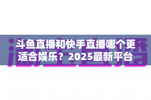 斗鱼直播和快手直播哪个更适合娱乐？2025最新平台娱乐体验深度对比全解析
