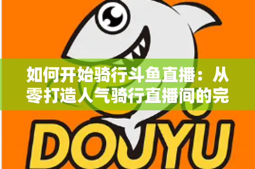 如何开始骑行斗鱼直播：从零打造人气骑行直播间的完整指南