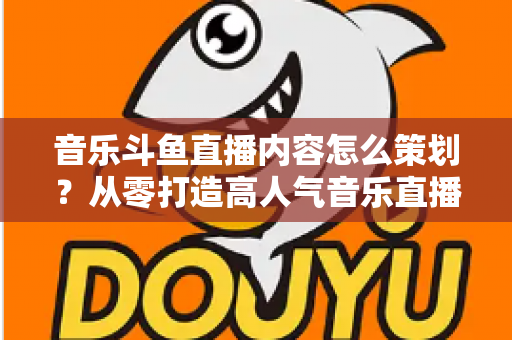 音乐斗鱼直播内容怎么策划？从零打造高人气音乐直播间的全流程实战指南