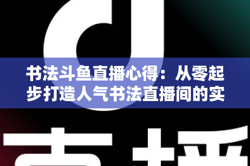 书法斗鱼直播心得：从零起步打造人气书法直播间的实战经验全解析