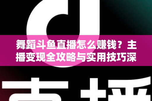 舞蹈斗鱼直播怎么赚钱？主播变现全攻略与实用技巧深度解析