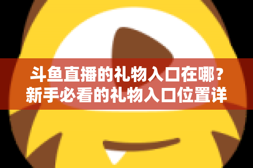 斗鱼直播的礼物入口在哪?新手必看的礼物入口位置详解与送礼全流程指南 斗鱼直播的礼物入口在哪?新手必看的礼物入口位置详解与送礼全流程指南