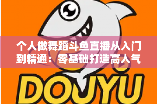 个人做舞蹈斗鱼直播从入门到精通：零基础打造高人气舞蹈直播间的完整实战指南