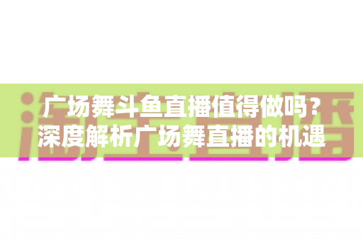 广场舞斗鱼直播值得做吗？深度解析广场舞直播的机遇、变现与运营全攻略