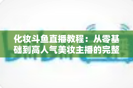 化妆斗鱼直播教程：从零基础到高人气美妆主播的完整实战指南
