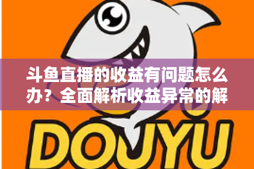 斗鱼直播的收益有问题怎么办？全面解析收益异常的解决方案与实用指南