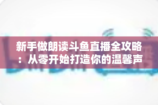 新手做朗读斗鱼直播全攻略：从零开始打造你的温馨声音直播间