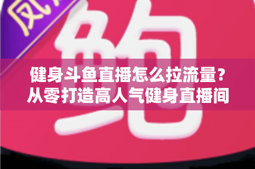 健身斗鱼直播怎么拉流量？从零打造高人气健身直播间的全攻略