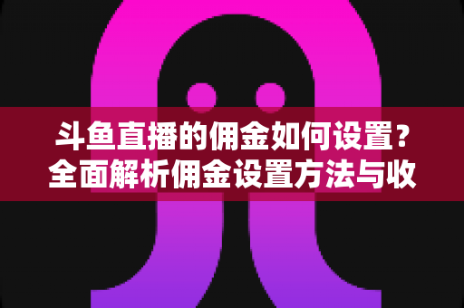 斗鱼直播的佣金如何设置？全面解析佣金设置方法与收益优化实战指南