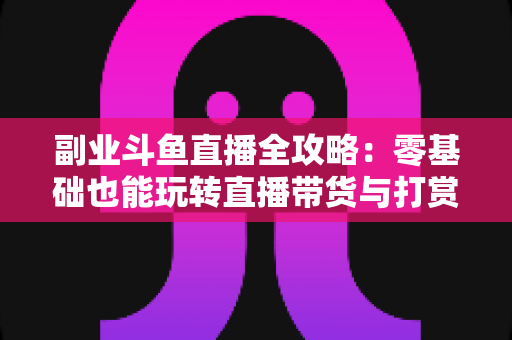 副业斗鱼直播全攻略：零基础也能玩转直播带货与打赏变现的实战指南