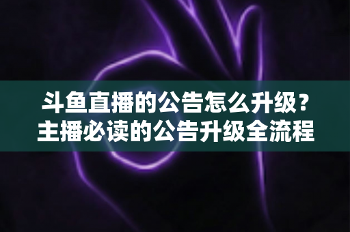 斗鱼直播的公告怎么升级？主播必读的公告升级全流程与实用运营指南