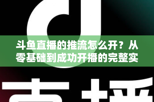斗鱼直播的推流怎么开？从零基础到成功开播的完整实战教程