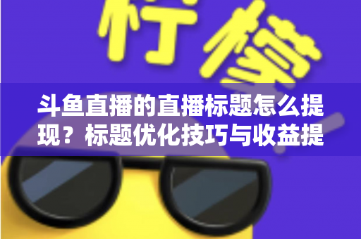 斗鱼直播的直播标题怎么提现?标题优化技巧与收益提现全流程一站式指南 斗鱼直播的直播标题怎么提现?标题优化技巧与收益提现全流程一站式指南