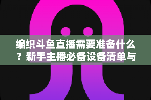 编织斗鱼直播需要准备什么？新手主播必备设备清单与开播全攻略