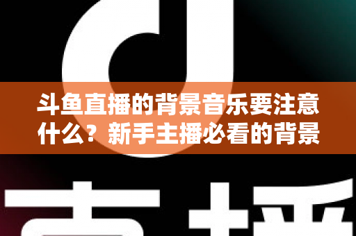 斗鱼直播的背景音乐要注意什么?新手主播必看的背景音乐选择与使用全攻略 斗鱼直播的背景音乐要注意什么?新手主播必看的背景音乐选择与使用全攻略