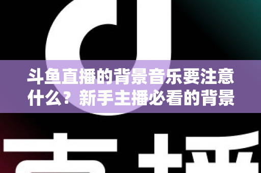 斗鱼直播的背景音乐要注意什么？新手主播必看的背景音乐选择与使用全攻略