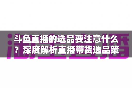 斗鱼直播的选品要注意什么？深度解析直播带货选品策略与避坑指南
