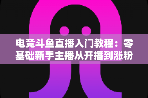 电竞斗鱼直播入门教程:零基础新手主播从开播到涨粉的完整实战指南 电竞斗鱼直播入门教程:零基础新手主播从开播到涨粉的完整实战指南