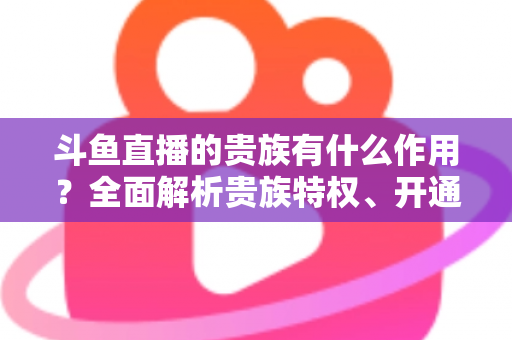斗鱼直播的贵族有什么作用?全面解析贵族特权、开通指南与理性消费建议 斗鱼直播的贵族有什么作用?全面解析贵族特权、开通指南与理性消费建议
